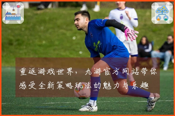 重返游戏世界，九游官方网站带你感受全新策略玩法的魅力与乐趣