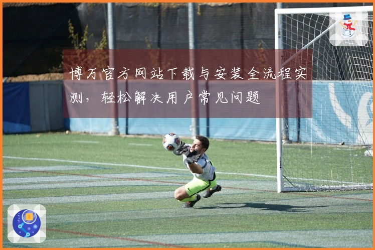 博万官方网站下载与安装全流程实测，轻松解决用户常见问题