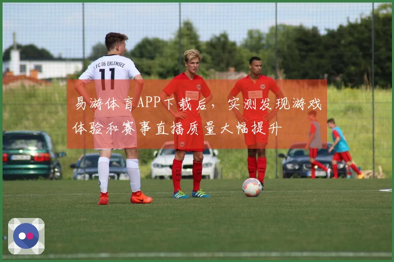 易游体育APP下载后，实测发现游戏体验和赛事直播质量大幅提升