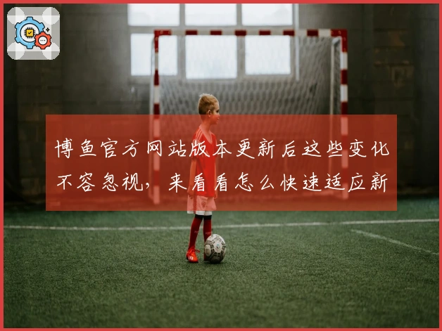 博鱼官方网站版本更新后这些变化不容忽视，来看看怎么快速适应新玩法！