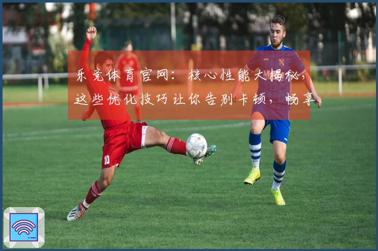 乐竞体育官网：核心性能大揭秘，这些优化技巧让你告别卡顿，畅享丝滑操作！