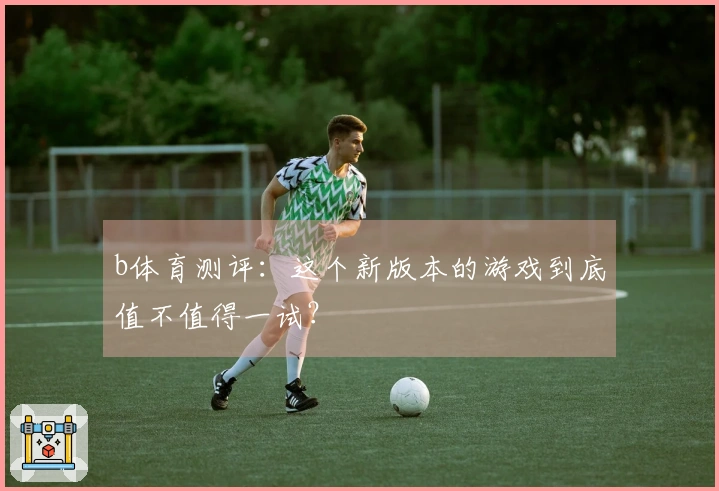 b体育测评：这个新版本的游戏到底值不值得一试？